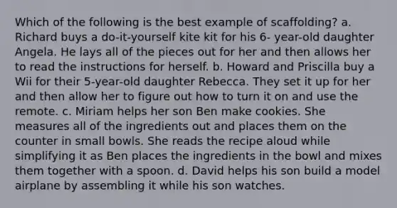 Which of the following is the best example of scaffolding? a. Richard buys a do-it-yourself kite kit for his 6- year-old daughter Angela. He lays all of the pieces out for her and then allows her to read the instructions for herself. b. Howard and Priscilla buy a Wii for their 5-year-old daughter Rebecca. They set it up for her and then allow her to figure out how to turn it on and use the remote. c. Miriam helps her son Ben make cookies. She measures all of the ingredients out and places them on the counter in small bowls. She reads the recipe aloud while simplifying it as Ben places the ingredients in the bowl and mixes them together with a spoon. d. David helps his son build a model airplane by assembling it while his son watches.