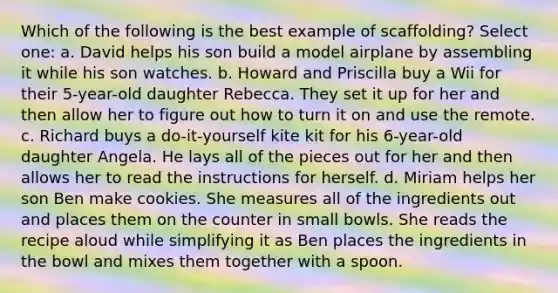 Which of the following is the best example of scaffolding? Select one: a. David helps his son build a model airplane by assembling it while his son watches. b. Howard and Priscilla buy a Wii for their 5-year-old daughter Rebecca. They set it up for her and then allow her to figure out how to turn it on and use the remote. c. Richard buys a do-it-yourself kite kit for his 6-year-old daughter Angela. He lays all of the pieces out for her and then allows her to read the instructions for herself. d. Miriam helps her son Ben make cookies. She measures all of the ingredients out and places them on the counter in small bowls. She reads the recipe aloud while simplifying it as Ben places the ingredients in the bowl and mixes them together with a spoon.