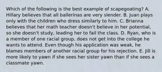 Which of the following is the best example of scapegoating? A. Hillary believes that all ballerinas are very slender. B. Juan plays only with the children who dress similarly to him. C. Brianna believes that her math teacher doesn't believe in her potential, so she doesn't study, leading her to fail the class. D. Ryan, who is a member of one racial group, does not get into the college he wants to attend. Even though his application was weak, he blames members of another racial group for his rejection. E. Jill is more likely to yawn if she sees her sister yawn than if she sees a classmate yawn.