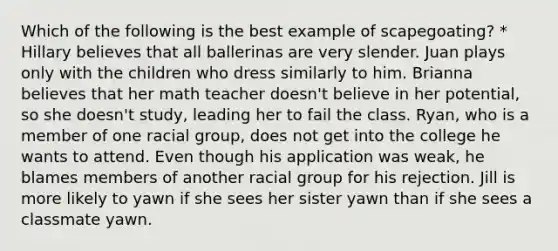 Which of the following is the best example of scapegoating? * Hillary believes that all ballerinas are very slender. Juan plays only with the children who dress similarly to him. Brianna believes that her math teacher doesn't believe in her potential, so she doesn't study, leading her to fail the class. Ryan, who is a member of one racial group, does not get into the college he wants to attend. Even though his application was weak, he blames members of another racial group for his rejection. Jill is more likely to yawn if she sees her sister yawn than if she sees a classmate yawn.