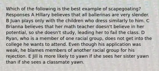 Which of the following is the best example of scapegoating? Responses A Hillary believes that all ballerinas are very slender. B Juan plays only with the children who dress similarly to him. C Brianna believes that her math teacher doesn't believe in her potential, so she doesn't study, leading her to fail the class. D Ryan, who is a member of one racial group, does not get into the college he wants to attend. Even though his application was weak, he blames members of another racial group for his rejection. E Jill is more likely to yawn if she sees her sister yawn than if she sees a classmate yawn.