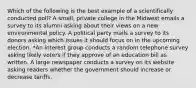 Which of the following is the best example of a scientifically conducted poll? A small, private college in the Midwest emails a survey to its alumni asking about their views on a new environmental policy. A political party mails a survey to its donors asking which issues it should focus on in the upcoming election. *An interest group conducts a random telephone survey asking likely voters if they approve of an education bill as written. A large newspaper conducts a survey on its website asking readers whether the government should increase or decrease tariffs.