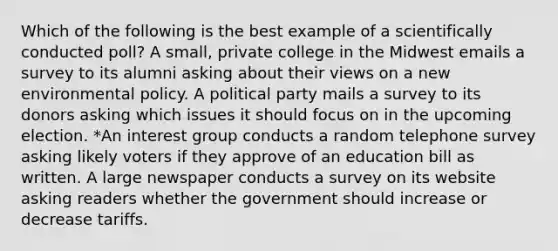 Which of the following is the best example of a scientifically conducted poll? A small, private college in the Midwest emails a survey to its alumni asking about their views on a new environmental policy. A political party mails a survey to its donors asking which issues it should focus on in the upcoming election. *An interest group conducts a random telephone survey asking likely voters if they approve of an education bill as written. A large newspaper conducts a survey on its website asking readers whether the government should increase or decrease tariffs.