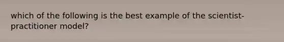 which of the following is the best example of the scientist-practitioner model?