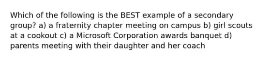 Which of the following is the BEST example of a secondary group? a) a fraternity chapter meeting on campus b) girl scouts at a cookout c) a Microsoft Corporation awards banquet d) parents meeting with their daughter and her coach