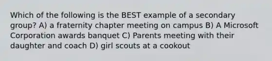 Which of the following is the BEST example of a secondary group? A) a fraternity chapter meeting on campus B) A Microsoft Corporation awards banquet C) Parents meeting with their daughter and coach D) girl scouts at a cookout