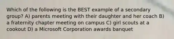 Which of the following is the BEST example of a secondary group? A) parents meeting with their daughter and her coach B) a fraternity chapter meeting on campus C) girl scouts at a cookout D) a Microsoft Corporation awards banquet