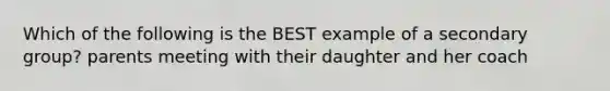 Which of the following is the BEST example of a secondary group? parents meeting with their daughter and her coach