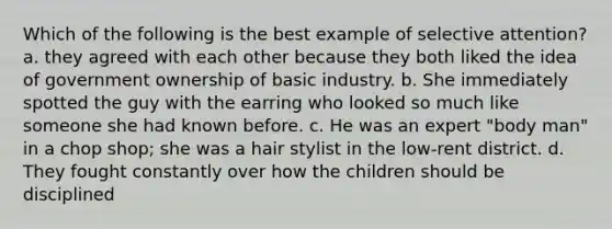 Which of the following is the best example of selective attention? a. they agreed with each other because they both liked the idea of government ownership of basic industry. b. She immediately spotted the guy with the earring who looked so much like someone she had known before. c. He was an expert "body man" in a chop shop; she was a hair stylist in the low-rent district. d. They fought constantly over how the children should be disciplined