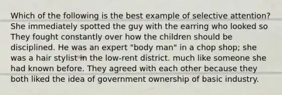 Which of the following is the best example of selective attention? She immediately spotted the guy with the earring who looked so They fought constantly over how the children should be disciplined. He was an expert "body man" in a chop shop; she was a hair stylist in the low-rent district. much like someone she had known before. They agreed with each other because they both liked the idea of government ownership of basic industry.