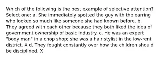 Which of the following is the best example of selective attention? Select one: a. She immediately spotted the guy with the earring who looked so much like someone she had known before. b. They agreed with each other because they both liked the idea of government ownership of basic industry. c. He was an expert "body man" in a chop shop; she was a hair stylist in the low-rent district. X d. They fought constantly over how the children should be disciplined. X