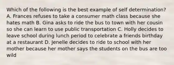 Which of the following is the best example of self determination? A. Frances refuses to take a consumer math class because she hates math B. Gina asks to ride the bus to town with her cousin so she can learn to use public transportation C. Holly decides to leave school during lunch period to celebrate a friends birthday at a restaurant D. Jenelle decides to ride to school with her mother because her mother says the students on the bus are too wild