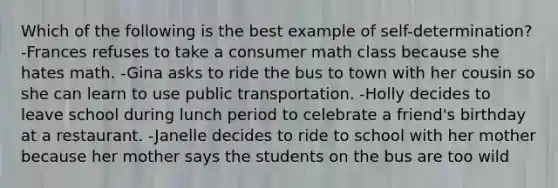 Which of the following is the best example of self-determination? -Frances refuses to take a consumer math class because she hates math. -Gina asks to ride the bus to town with her cousin so she can learn to use public transportation. -Holly decides to leave school during lunch period to celebrate a friend's birthday at a restaurant. -Janelle decides to ride to school with her mother because her mother says the students on the bus are too wild