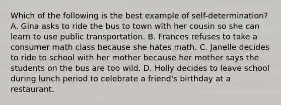 Which of the following is the best example of self-determination? A. Gina asks to ride the bus to town with her cousin so she can learn to use public transportation. B. Frances refuses to take a consumer math class because she hates math. C. Janelle decides to ride to school with her mother because her mother says the students on the bus are too wild. D. Holly decides to leave school during lunch period to celebrate a friend's birthday at a restaurant.