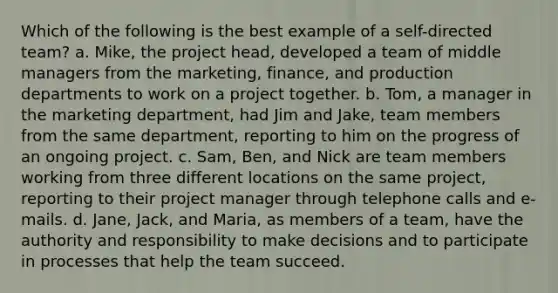 Which of the following is the best example of a self-directed team? a. Mike, the project head, developed a team of middle managers from the marketing, finance, and production departments to work on a project together. b. Tom, a manager in the marketing department, had Jim and Jake, team members from the same department, reporting to him on the progress of an ongoing project. c. Sam, Ben, and Nick are team members working from three different locations on the same project, reporting to their project manager through telephone calls and e-mails. d. Jane, Jack, and Maria, as members of a team, have the authority and responsibility to make decisions and to participate in processes that help the team succeed.