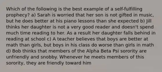 Which of the following is the best example of a self-fulfilling prophecy? a) Sarah is worried that her son is not gifted in music, but he does better at his piano lessons than she expected b) Jill thinks her daughter is not a very good reader and doesn't spend much time reading to her. As a result her daughter falls behind in reading at school c) A teacher believes that boys are better at math than girls, but boys in his class do worse than girls in math d) Bob thinks that members of the Alpha Beta Psi sorority are unfriendly and snobby. Whenever he meets members of this sorority, they are friendly toward him