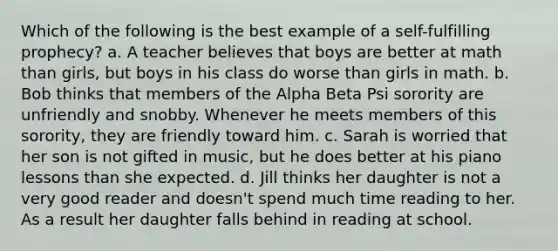 Which of the following is the best example of a self-fulfilling prophecy? a. A teacher believes that boys are better at math than girls, but boys in his class do worse than girls in math. b. Bob thinks that members of the Alpha Beta Psi sorority are unfriendly and snobby. Whenever he meets members of this sorority, they are friendly toward him. c. Sarah is worried that her son is not gifted in music, but he does better at his piano lessons than she expected. d. Jill thinks her daughter is not a very good reader and doesn't spend much time reading to her. As a result her daughter falls behind in reading at school.