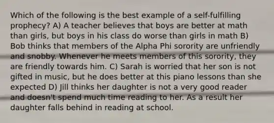 Which of the following is the best example of a self-fulfilling prophecy? A) A teacher believes that boys are better at math than girls, but boys in his class do worse than girls in math B) Bob thinks that members of the Alpha Phi sorority are unfriendly and snobby. Whenever he meets members of this sorority, they are friendly towards him. C) Sarah is worried that her son is not gifted in music, but he does better at this piano lessons than she expected D) Jill thinks her daughter is not a very good reader and doesn't spend much time reading to her. As a result her daughter falls behind in reading at school.