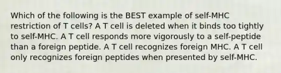 Which of the following is the BEST example of self-MHC restriction of T cells? A T cell is deleted when it binds too tightly to self-MHC. A T cell responds more vigorously to a self-peptide than a foreign peptide. A T cell recognizes foreign MHC. A T cell only recognizes foreign peptides when presented by self-MHC.