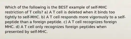 Which of the following is the BEST example of self-MHC restriction of T cells? a) A T cell is deleted when it binds too tightly to self-MHC. b) A T cell responds more vigorously to a self-peptide than a foreign peptide. c) A T cell recognizes foreign MHC. d) A T cell only recognizes foreign peptides when presented by self-MHC.