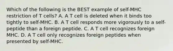 Which of the following is the BEST example of self-MHC restriction of T cells? A. A T cell is deleted when it binds too tightly to self-MHC. B. A T cell responds more vigorously to a self-peptide than a foreign peptide. C. A T cell recognizes foreign MHC. D. A T cell only recognizes foreign peptides when presented by self-MHC.