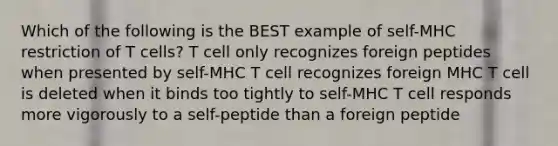 Which of the following is the BEST example of self-MHC restriction of T cells? T cell only recognizes foreign peptides when presented by self-MHC T cell recognizes foreign MHC T cell is deleted when it binds too tightly to self-MHC T cell responds more vigorously to a self-peptide than a foreign peptide