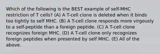 Which of the following is the BEST example of self-MHC restriction of T cells? (A) A T-cell clone is deleted when it binds too tightly to self MHC. (B) A T-cell clone responds more virgously to a self-peptide than a foreign peptide. (C) A T-cell clone recognizes foreign MHC. (D) A T-cell clone only recognizes foreign peptides when presented by self MHC. (E) All of the above.