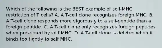 Which of the following is the BEST example of self-MHC restriction of T cells? A. A T-cell clone recognizes foreign MHC. B. A T-cell clone responds more vigorously to a self-peptide than a foreign peptide. C. A T-cell clone only recognizes foreign peptides when presented by self MHC. D. A T-cell clone is deleted when it binds too tightly to self MHC.