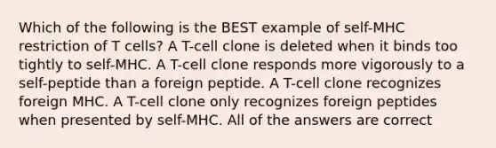 Which of the following is the BEST example of self-MHC restriction of T cells? A T-cell clone is deleted when it binds too tightly to self-MHC. A T-cell clone responds more vigorously to a self-peptide than a foreign peptide. A T-cell clone recognizes foreign MHC. A T-cell clone only recognizes foreign peptides when presented by self-MHC. All of the answers are correct