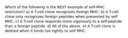 Which of the following is the BEST example of self-MHC restriction? a) A T-cell clone recognizes foreign MHC. b) A T-cell clone only recognizes foreign peptides when presented by self MHC. c) A T-cell clone responds more vigorously to a self-peptide than a foreign peptide. d) All of the above. e) A T-cell clone is deleted when it binds too tightly to self MHC.