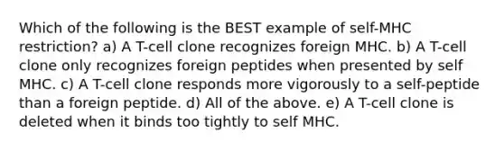 Which of the following is the BEST example of self-MHC restriction? a) A T-cell clone recognizes foreign MHC. b) A T-cell clone only recognizes foreign peptides when presented by self MHC. c) A T-cell clone responds more vigorously to a self-peptide than a foreign peptide. d) All of the above. e) A T-cell clone is deleted when it binds too tightly to self MHC.