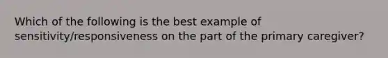 Which of the following is the best example of sensitivity/responsiveness on the part of the primary caregiver?