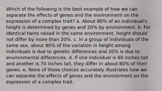 Which of the following is the best example of how we can separate the effects of genes and the environment on the expression of a complex trait? a. About 80% of an individual's height is determined by genes and 20% by environment. b. For identical twins raised in the same environment, height should not differ by <a href='https://www.questionai.com/knowledge/keWHlEPx42-more-than' class='anchor-knowledge'>more than</a> 20%. c. In a group of individuals of the same sex, about 80% of the variation in height among individuals is due to genetic differences and 20% is due to environmental differences. d. If one individual is 60 inches tall and another is 70 inches tall, they differ in about 80% of their genes. e. None of these choices accurately illustrates how we can separate the effects of genes and the environment on the expression of a complex trait.