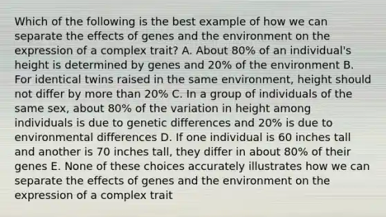 Which of the following is the best example of how we can separate the effects of genes and the environment on the expression of a complex trait? A. About 80% of an individual's height is determined by genes and 20% of the environment B. For identical twins raised in the same environment, height should not differ by more than 20% C. In a group of individuals of the same sex, about 80% of the variation in height among individuals is due to genetic differences and 20% is due to environmental differences D. If one individual is 60 inches tall and another is 70 inches tall, they differ in about 80% of their genes E. None of these choices accurately illustrates how we can separate the effects of genes and the environment on the expression of a complex trait