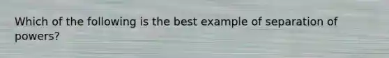 Which of the following is the best example of separation of powers?