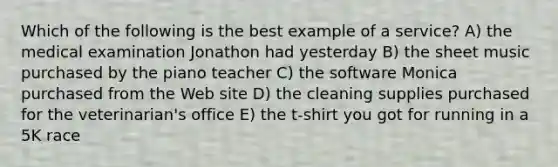 Which of the following is the best example of a service? A) the medical examination Jonathon had yesterday B) the sheet music purchased by the piano teacher C) the software Monica purchased from the Web site D) the cleaning supplies purchased for the veterinarian's office E) the t-shirt you got for running in a 5K race