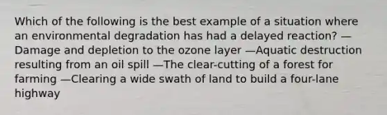 Which of the following is the best example of a situation where an environmental degradation has had a delayed reaction? —Damage and depletion to the ozone layer —Aquatic destruction resulting from an oil spill —The clear-cutting of a forest for farming —Clearing a wide swath of land to build a four-lane highway