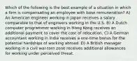 Which of the following is the best example of a situation in which a firm is compensating an employee with base remuneration? A) An American engineer working in Japan receives a salary comparable to that of engineers working in the U.S. B) A Dutch computer programmer working in Hong Kong receives an additional payment to cover the cost of relocation. C) A German accountant working in India receives a one-time bonus for the potential hardships of working abroad. D) A British manager working in a civil war-torn zone receives additional allowances for working under perceived threat.