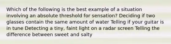 Which of the following is the best example of a situation involving an absolute threshold for sensation? Deciding if two glasses contain the same amount of water Telling if your guitar is in tune Detecting a tiny, faint light on a radar screen Telling the difference between sweet and salty