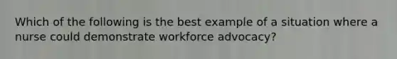 Which of the following is the best example of a situation where a nurse could demonstrate workforce advocacy?