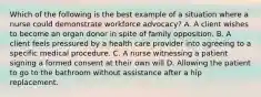 Which of the following is the best example of a situation where a nurse could demonstrate workforce advocacy? A. A client wishes to become an organ donor in spite of family opposition. B. A client feels pressured by a health care provider into agreeing to a specific medical procedure. C. A nurse witnessing a patient signing a formed consent at their own will D. Allowing the patient to go to the bathroom without assistance after a hip replacement.