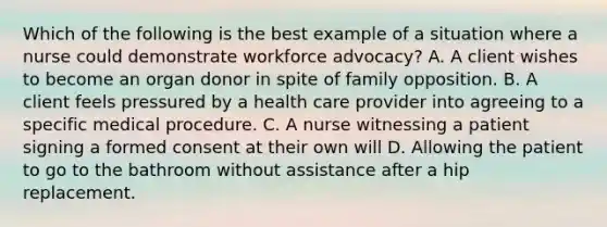 Which of the following is the best example of a situation where a nurse could demonstrate workforce advocacy? A. A client wishes to become an organ donor in spite of family opposition. B. A client feels pressured by a health care provider into agreeing to a specific medical procedure. C. A nurse witnessing a patient signing a formed consent at their own will D. Allowing the patient to go to the bathroom without assistance after a hip replacement.