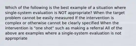 Which of the following is the best example of a situation where single-system evaluation is NOT appropriate? When the target problem cannot be easily measured If the intervention is complex or otherwise cannot be clearly specified When the intervention is "one shot" such as making a referral All of the above are examples where a single-system evaluation is not appropriate