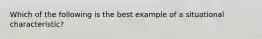 Which of the following is the best example of a situational characteristic?