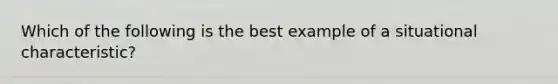 Which of the following is the best example of a situational characteristic?