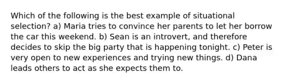 Which of the following is the best example of situational selection? a) Maria tries to convince her parents to let her borrow the car this weekend. b) Sean is an introvert, and therefore decides to skip the big party that is happening tonight. c) Peter is very open to new experiences and trying new things. d) Dana leads others to act as she expects them to.