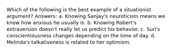 Which of the following is the best example of a situationist argument? Answers: a. Knowing Sanjay's neuroticism means we know how anxious he usually is. b. Knowing Robert's extraversion doesn't really let us predict his behavior. c. Suri's conscientiousness changes depending on the time of day. d. Melinda's talkativeness is related to her optimism.