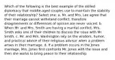 Which of the following is the best example of the skilled diplomacy that middle-aged couples use to maintain the stability of their relationship? Select one: a. Mr. and Mrs. Lee agree that their marriage cannot withstand conflict, therefore disagreements or differences of opinion are never voiced. b. When Mr. and Mrs. Smith are having a marital conflict, Mrs. Smith asks one of their children to discuss the issue with Mr. Smith. c. Mr. and Mrs. Washington rely on the wisdom, humor, and practical advice of their religious advisor when a problem arises in their marriage. d. If a problem occurs in the Jones marriage, Mrs. Jones first confronts Mr. Jones with the issue and then she works to bring peace to their relationship.