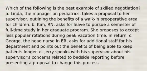 Which of the following is the best example of skilled negotiation? a. Linda, the manager on pediatrics, takes a proposal to her supervisor, outlining the benefits of a walk-in preoperative area for children. b. Kim, RN, asks for leave to pursue a semester of full-time study in her graduate program. She proposes to accept less popular rotations during peak vacation time, in return. c. George, the head nurse in ER, asks for additional staff for his department and points out the benefits of being able to keep patients longer. d. Jerry speaks with his supervisor about his supervisor's concerns related to bedside reporting before presenting a proposal to change this process.