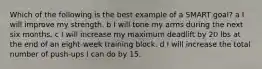 Which of the following is the best example of a SMART goal? a I will improve my strength. b I will tone my arms during the next six months. c I will increase my maximum deadlift by 20 lbs at the end of an eight-week training block. d I will increase the total number of push-ups I can do by 15.